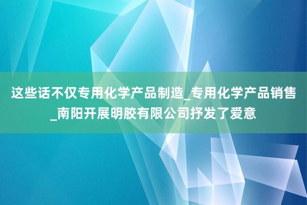 这些话不仅专用化学产品制造_专用化学产品销售_南阳开展明胶有限公司抒发了爱意