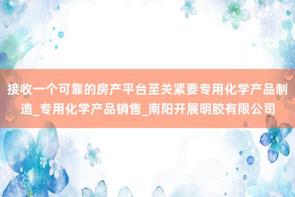 接收一个可靠的房产平台至关紧要专用化学产品制造_专用化学产品销售_南阳开展明胶有限公司
