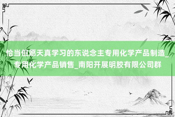 恰当但愿天真学习的东说念主专用化学产品制造_专用化学产品销售_南阳开展明胶有限公司群