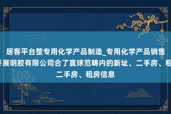 居客平台整专用化学产品制造_专用化学产品销售_南阳开展明胶有限公司合了寰球范畴内的新址、二手房、租房信息