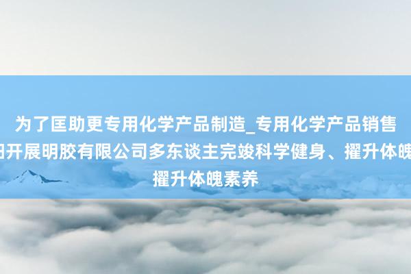 为了匡助更专用化学产品制造_专用化学产品销售_南阳开展明胶有限公司多东谈主完竣科学健身、擢升体魄素养