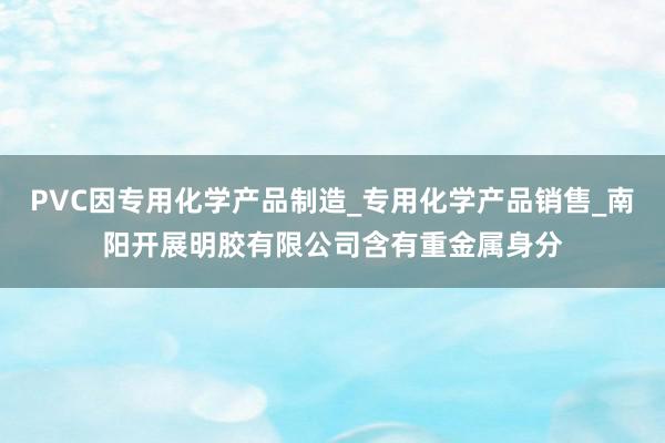 PVC因专用化学产品制造_专用化学产品销售_南阳开展明胶有限公司含有重金属身分