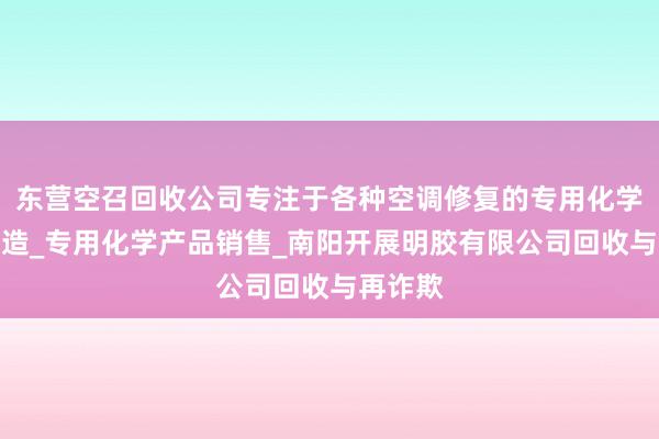 东营空召回收公司专注于各种空调修复的专用化学产品制造_专用化学产品销售_南阳开展明胶有限公司回收与再诈欺