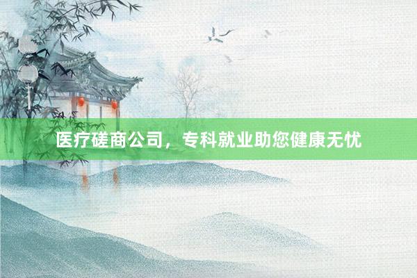 医疗磋商公司，专科就业助您健康无忧